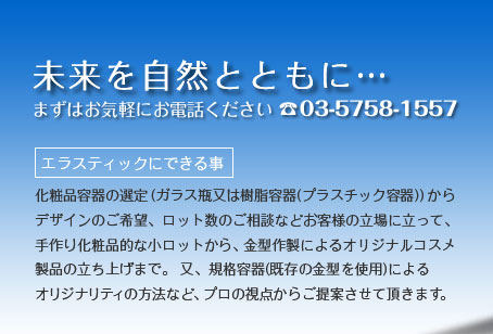 エラスティックにできる事　化粧品容器の選定(ガラス瓶又は樹脂容器(プラスチック容器))からデザインのご希望、ロット数のご相談などお客様の立場に立って、手作り化粧品的な小ロットから、金型作製によるオリジナルコスメ製品の立ち上げまで。又、規格容器(既存の金型を使用)によるオリジナリティの方法など、プロの視点からご提案させて頂きます。